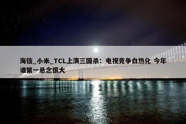 海信_小米_TCL上演三国杀：电视竞争白热化 今年谁第一悬念很大