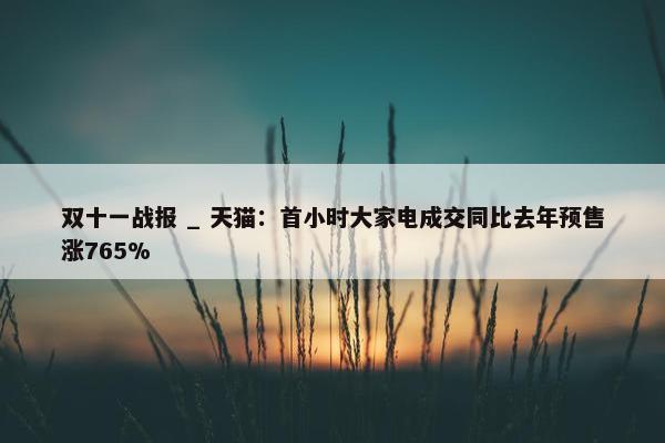 双十一战报 _ 天猫：首小时大家电成交同比去年预售涨765%