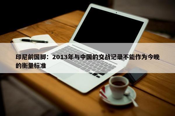 印尼前国脚：2013年与中国的交战记录不能作为今晚的衡量标准