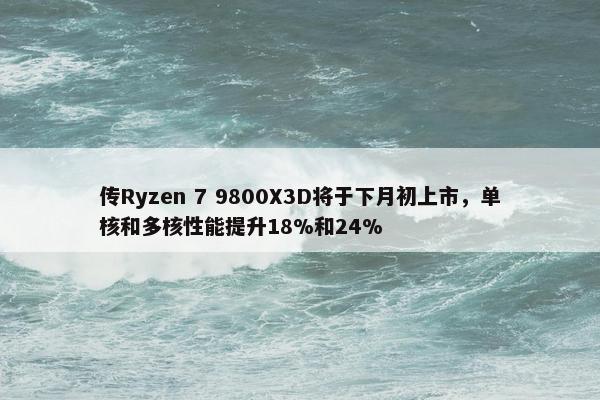 传Ryzen 7 9800X3D将于下月初上市，单核和多核性能提升18%和24%