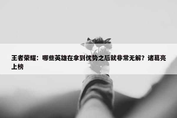 王者荣耀：哪些英雄在拿到优势之后就非常无解？诸葛亮上榜