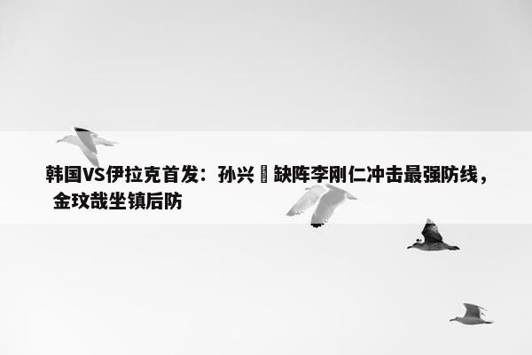 韩国VS伊拉克首发：孙兴慜缺阵李刚仁冲击最强防线， 金玟哉坐镇后防