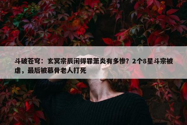 斗破苍穹：玄冥宗辰闲得罪萧炎有多惨？2个8星斗宗被虐，最后被慕骨老人打死