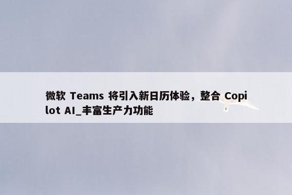 微软 Teams 将引入新日历体验，整合 Copilot AI_丰富生产力功能