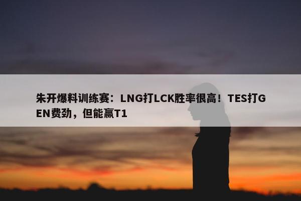 朱开爆料训练赛：LNG打LCK胜率很高！TES打GEN费劲，但能赢T1