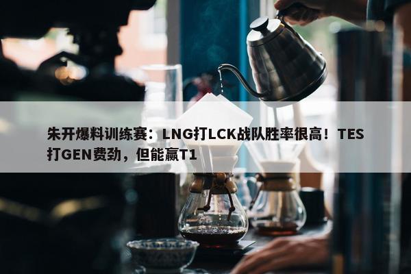 朱开爆料训练赛：LNG打LCK战队胜率很高！TES打GEN费劲，但能赢T1