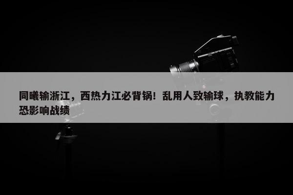 同曦输浙江，西热力江必背锅！乱用人致输球，执教能力恐影响战绩