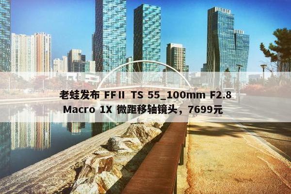 老蛙发布 FFⅡ TS 55_100mm F2.8 Macro 1X 微距移轴镜头，7699元