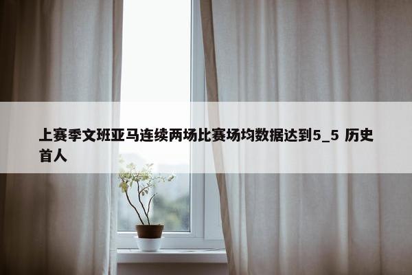 上赛季文班亚马连续两场比赛场均数据达到5_5 历史首人