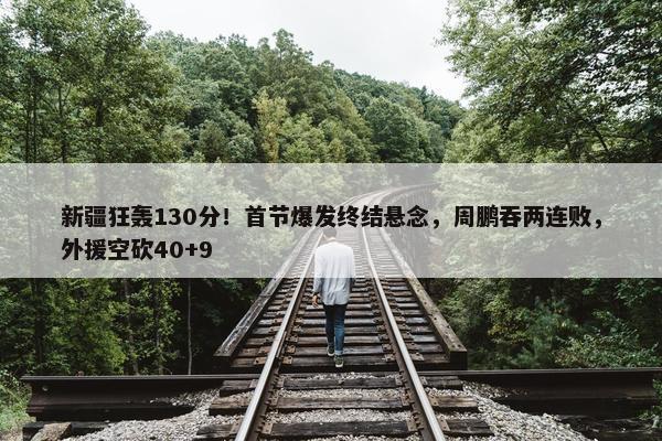 新疆狂轰130分！首节爆发终结悬念，周鹏吞两连败，外援空砍40+9