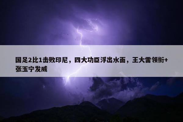 国足2比1击败印尼，四大功臣浮出水面，王大雷领衔+张玉宁发威