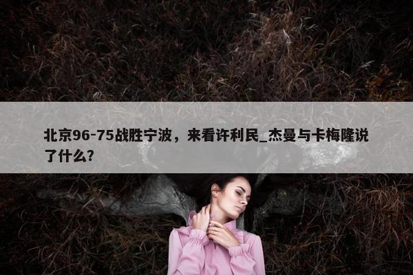 北京96-75战胜宁波，来看许利民_杰曼与卡梅隆说了什么？