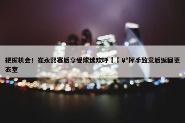 把握机会！崔永熙赛后享受球迷欢呼🥰挥手致意后返回更衣室