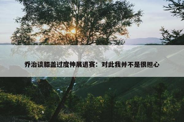 乔治谈膝盖过度伸展退赛：对此我并不是很担心