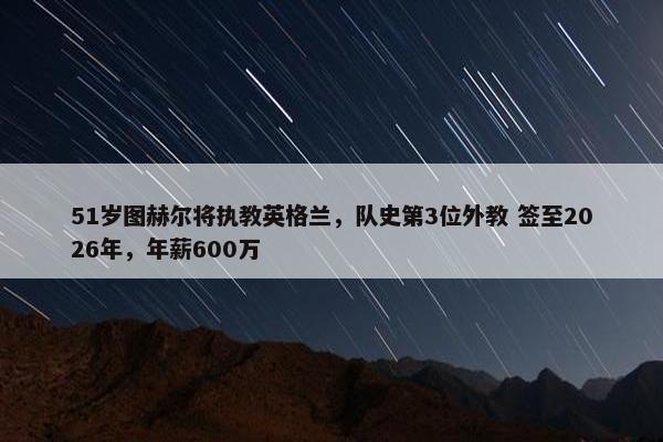 51岁图赫尔将执教英格兰，队史第3位外教 签至2026年，年薪600万