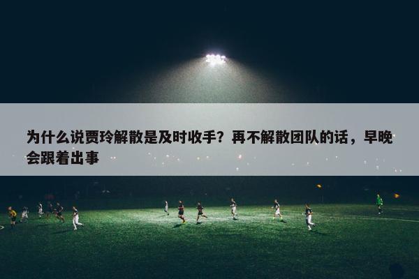 为什么说贾玲解散是及时收手？再不解散团队的话，早晚会跟着出事