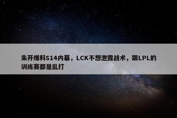 朱开爆料S14内幕，LCK不想泄露战术，跟LPL的训练赛都是乱打