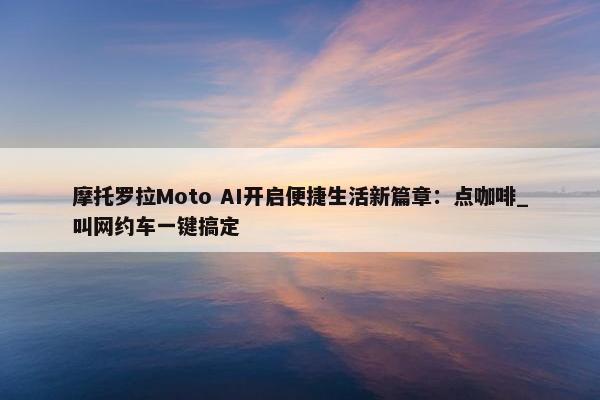 摩托罗拉Moto AI开启便捷生活新篇章：点咖啡_叫网约车一键搞定