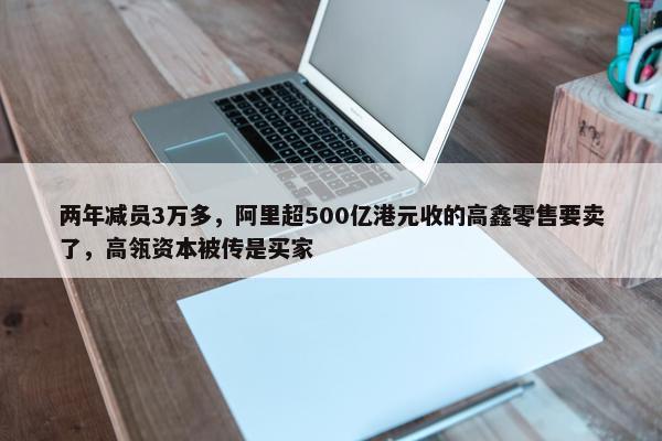 两年减员3万多，阿里超500亿港元收的高鑫零售要卖了，高瓴资本被传是买家