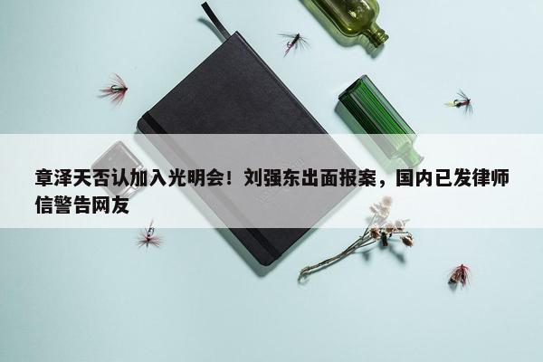 章泽天否认加入光明会！刘强东出面报案，国内已发律师信警告网友