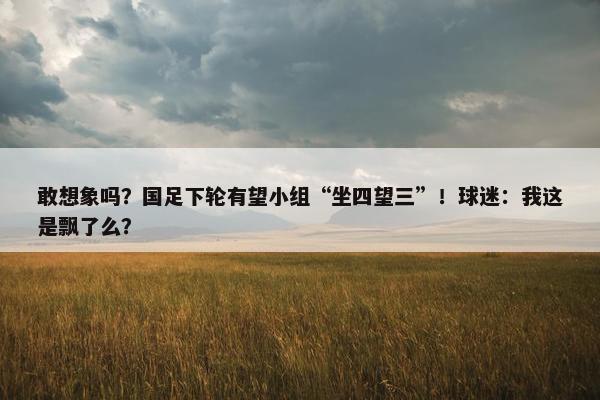 敢想象吗？国足下轮有望小组“坐四望三”！球迷：我这是飘了么？