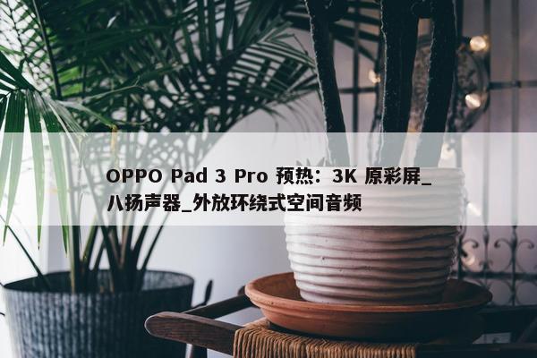 OPPO Pad 3 Pro 预热：3K 原彩屏_八扬声器_外放环绕式空间音频