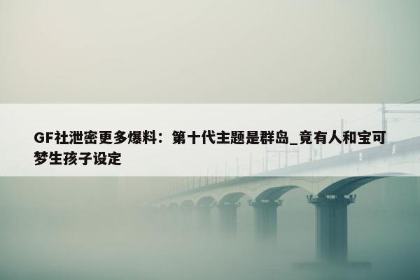 GF社泄密更多爆料：第十代主题是群岛_竟有人和宝可梦生孩子设定