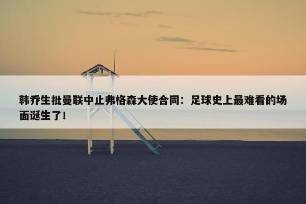 韩乔生批曼联中止弗格森大使合同：足球史上最难看的场面诞生了！