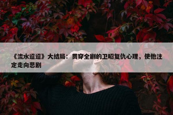 《流水迢迢》大结局：贯穿全剧的卫昭复仇心理，使他注定走向悲剧