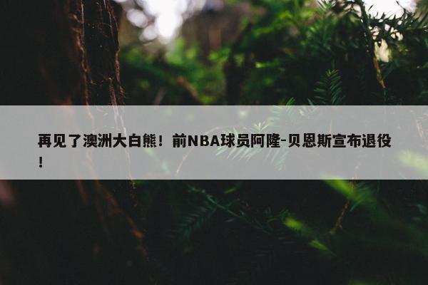 再见了澳洲大白熊！前NBA球员阿隆-贝恩斯宣布退役！