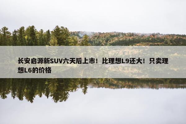 长安启源新SUV六天后上市！比理想L9还大！只卖理想L6的价格