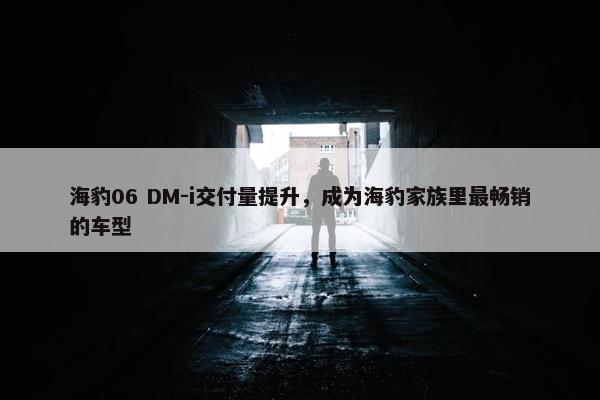 海豹06 DM-i交付量提升，成为海豹家族里最畅销的车型