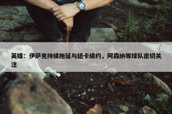 英媒：伊萨克持续拖延与纽卡续约，阿森纳等球队密切关注