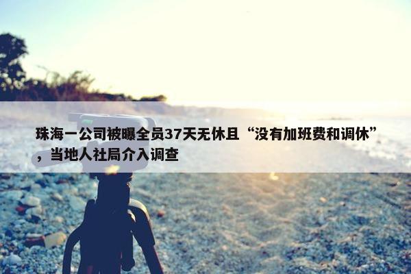 珠海一公司被曝全员37天无休且“没有加班费和调休”，当地人社局介入调查