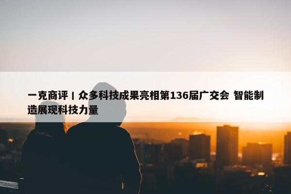 一克商评丨众多科技成果亮相第136届广交会 智能制造展现科技力量