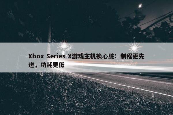 Xbox Series X游戏主机换心脏：制程更先进，功耗更低