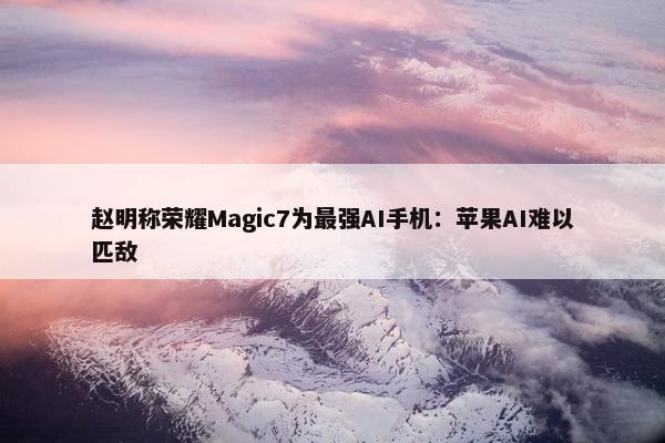 赵明称荣耀Magic7为最强AI手机：苹果AI难以匹敌