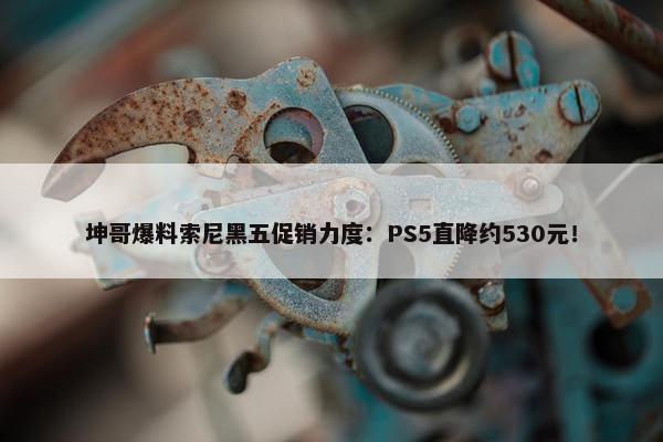 坤哥爆料索尼黑五促销力度：PS5直降约530元！