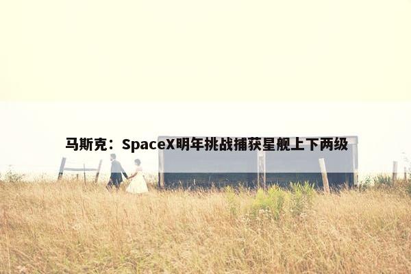 马斯克：SpaceX明年挑战捕获星舰上下两级