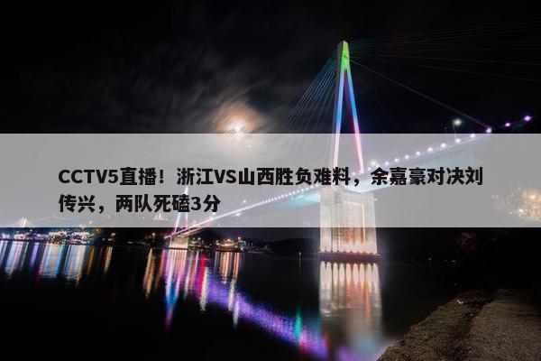 CCTV5直播！浙江VS山西胜负难料，余嘉豪对决刘传兴，两队死磕3分