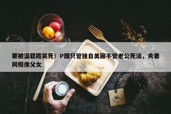 要被温碧霞笑死！P图只管独自美丽不管老公死活，夫妻同框像父女