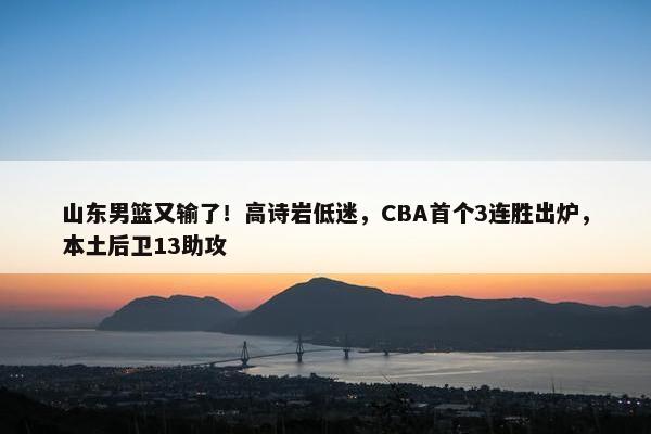 山东男篮又输了！高诗岩低迷，CBA首个3连胜出炉，本土后卫13助攻