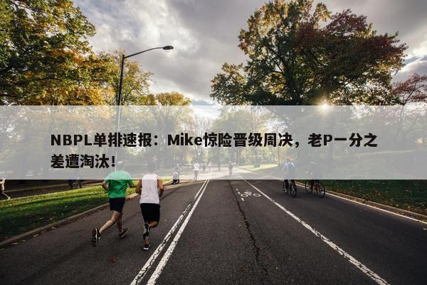 NBPL单排速报：Mike惊险晋级周决，老P一分之差遭淘汰！