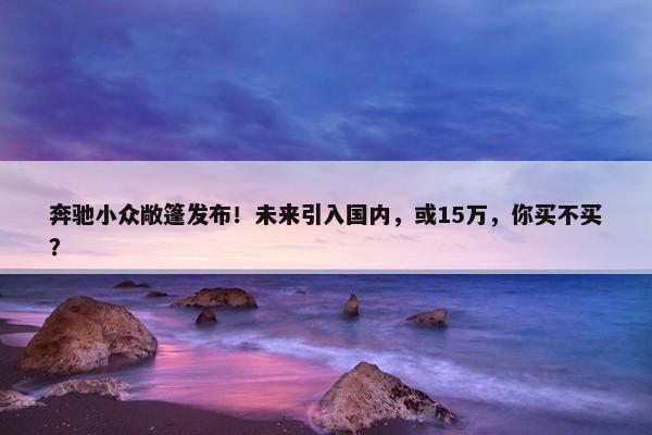 奔驰小众敞篷发布！未来引入国内，或15万，你买不买？