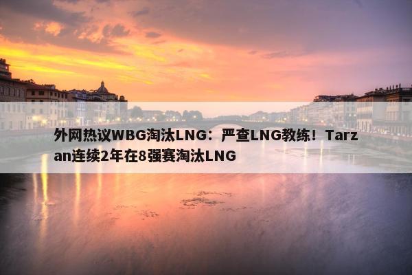 外网热议WBG淘汰LNG：严查LNG教练！Tarzan连续2年在8强赛淘汰LNG