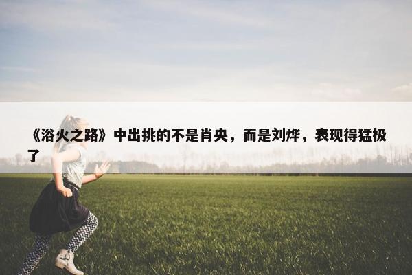 《浴火之路》中出挑的不是肖央，而是刘烨，表现得猛极了