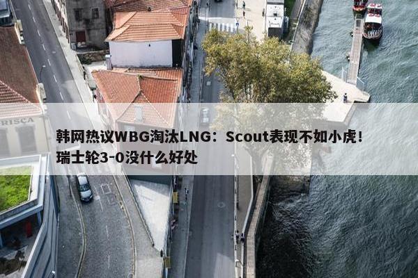 韩网热议WBG淘汰LNG：Scout表现不如小虎！瑞士轮3-0没什么好处