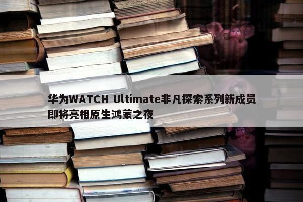 华为WATCH Ultimate非凡探索系列新成员即将亮相原生鸿蒙之夜