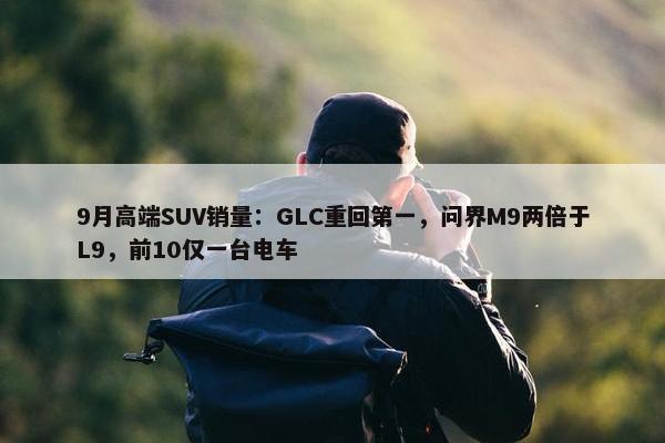 9月高端SUV销量：GLC重回第一，问界M9两倍于L9，前10仅一台电车