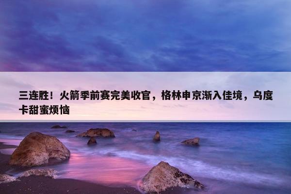 三连胜！火箭季前赛完美收官，格林申京渐入佳境，乌度卡甜蜜烦恼